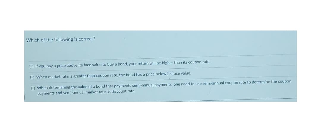 Which of the following is correct?
O If you pay a price above its face value to buy a bond, your return will be higher than its coupon rate.
O When market rate is greater than coupon rate, the bond has a price below its face value.
O When determining the value of a bond that payments semi-annual payments, one need to use semi-annual coupon rate to determine the coupon
payments and semi-annual market rate as discount rate.
