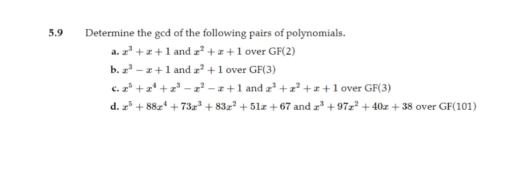 5.9
Determine the gcd of the following pairs of polynomials.
a. x³ + x + 1 and x? + x +1 over GF(2)
b. x³ – x +1 and x? +1 over GF(3)
c. x + x4 + x³ – x² – x+1 and x³ +x² + x + 1 over GF(3)
d. x + 88x4 + 73x³ + 83x² + 51x + 67 and x³ + 97x² +40x + 38 over GF(101)
