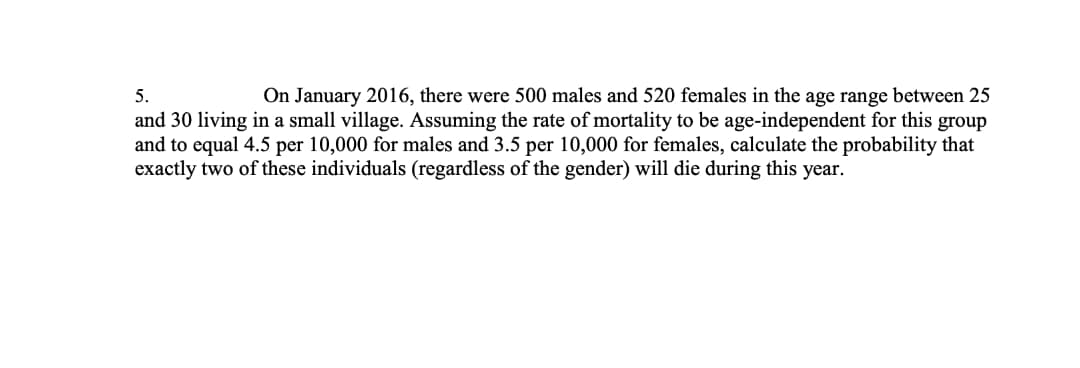 5.
On January 2016, there were 500 males and 520 females in the age range between 25
and 30 living in a small village. Assuming the rate of mortality to be age-independent for this group
and to equal 4.5 per 10,000 for males and 3.5 per 10,000 for females, calculate the probability that
exactly two of these individuals (regardless of the gender) will die during this year.
