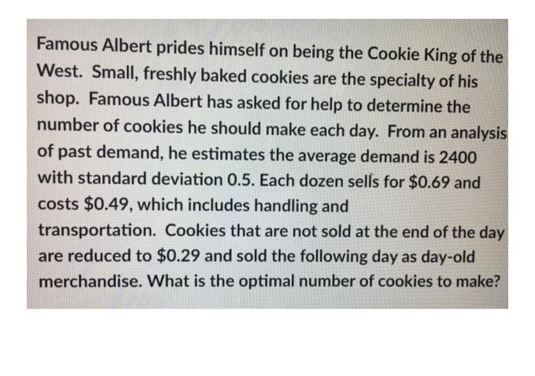 Famous Albert prides himself on being the Cookie King of the
West. Small, freshly baked cookies are the specialty of his
shop. Famous Albert has asked for help to determine the
number of cookies he should make each day. From an analysis
of past demand, he estimates the average demand is 2400
with standard deviation 0.5. Each dozen sells for $0.69 and
costs $0.49, which includes handling and
transportation. Cookies that are not sold at the end of the day
are reduced to $0.29 and sold the following day as day-old
merchandise. What is the optimal number of cookies to make?
