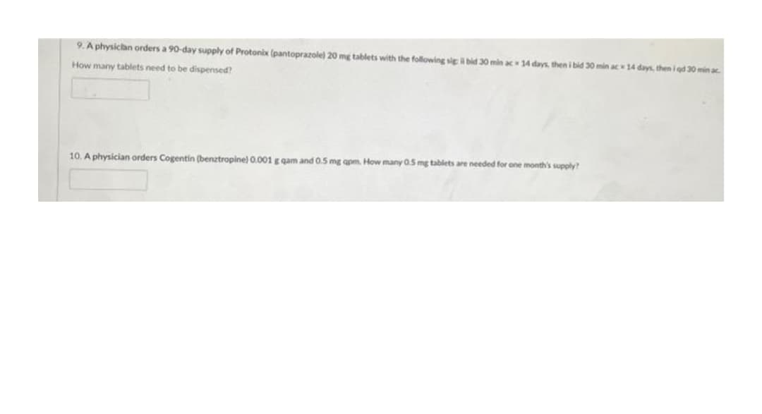 9. A physican orders a 90-day supply of Protonix (pantoprazole) 20 mg tablets with the following sig bid 30 min ac 14 days, then i bid 30 min ac 14 days, then i gd 30 min ac.
How many tablets need to be dispensed?
10. A physician orders Cogentin (benztropine)0.001 g gam and 0.5 mg apm, How many 05 mg tablets are needed for one month's supply?
