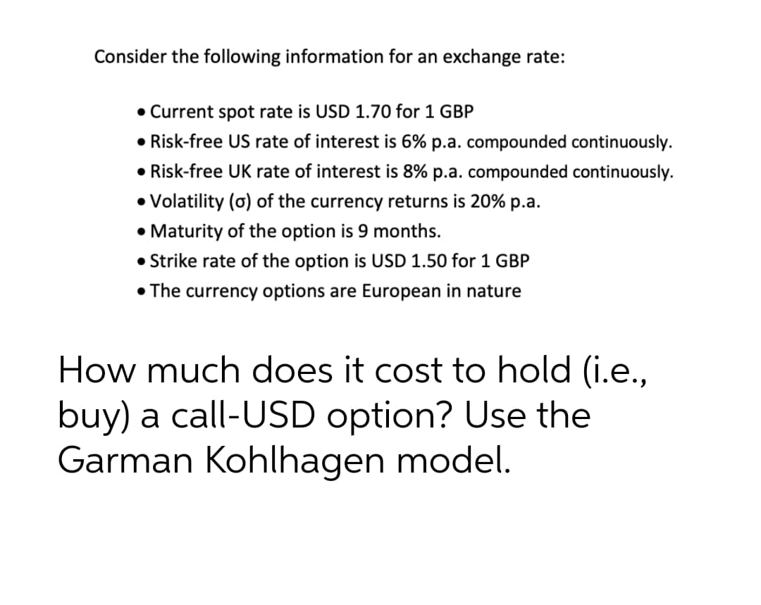 Consider the following information for an exchange rate:
• Current spot rate is USD 1.70 for 1 GBP
• Risk-free US rate of interest is 6% p.a. compounded continuously.
• Risk-free UK rate of interest is 8% p.a. compounded continuously.
• Volatility (o) of the currency returns is 20% p.a.
• Maturity of the option is 9 months.
• Strike rate of the option is USD 1.50 for 1 GBP
• The currency options are European in nature
•N
How much does it cost to hold (i.e.,
buy) a call-USD option? Use the
Garman Kohlhagen model.
