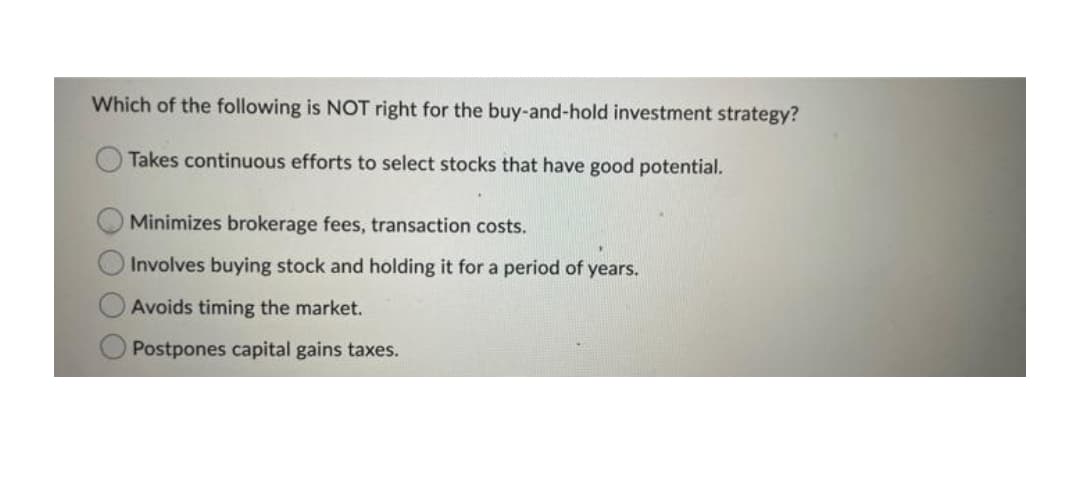 Which of the following is NOT right for the buy-and-hold investment strategy?
Takes continuous efforts to select stocks that have good potential.
Minimizes brokerage fees, transaction costs.
Involves buying stock and holding it for a period of years.
Avoids timing the market.
Postpones capital gains taxes.
