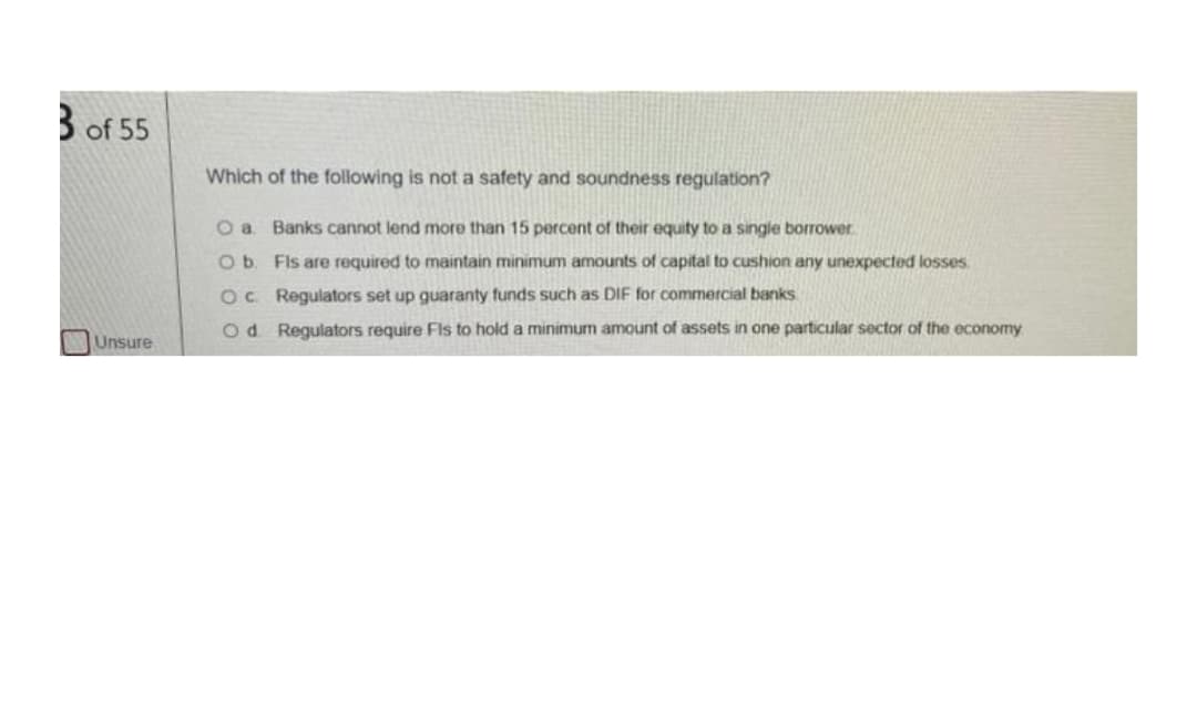 of 55
Which of the following is not a safety and soundness regulation?
O a Banks cannot lend more than 15 percent of their equity to a single borrower
Ob Fls are required to maintain minimum amounts of capital to cushion any unexpected losses.
OC Regulators set up guaranty funds such as DIF for commercial banks
Od Regulators require Fls to hold a minimum amount of assets in one particular sector of the economy
Unsure
