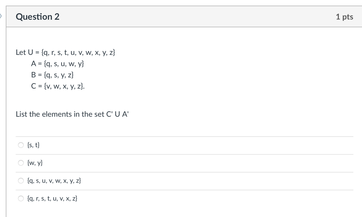 Question 2
1 pts
Let U = {q, r, s, t, u, v, w, x, y, z}
A = {q, s, u, w, y}
B = {q, s, y, z}
C= {v, w, x, y, z}.
List the elements in the set C' U A'
{s, t}
{w, y}
{q, s, u, v, w, x, y, z}
{q, r, s, t, u, v, x, z}
