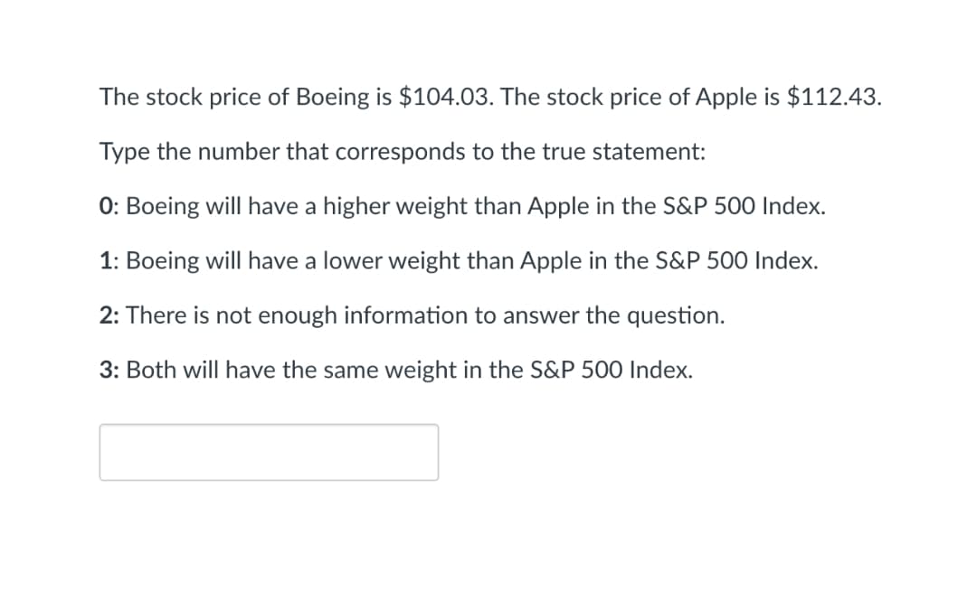 The stock price of Boeing is $104.03. The stock price of Apple is $112.43.
Type the number that corresponds to the true statement:
0: Boeing will have a higher weight than Apple in the S&P 500 Index.
1: Boeing will have a lower weight than Apple in the S&P 500 Index.
2: There is not enough information to answer the question.
3: Both will have the same weight in the S&P 500 Index.
