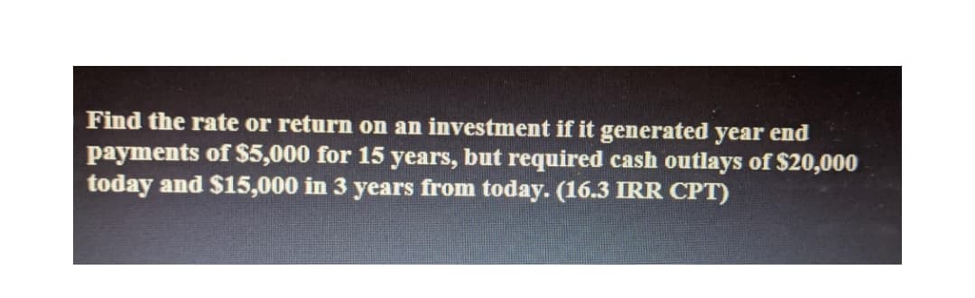 Find the rate or return on an investment if it generated year end
payments of $5,000 for 15 years, but required cash outlays of $20,000
today and $15,000 in 3 years from today. (16.3 IRR CPT)
