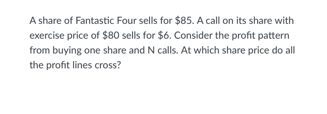 A share of Fantastic Four sells for $85. A call on its share with
exercise price of $80 sells for $6. Consider the profit pattern
from buying one share and N calls. At which share price do all
the profit lines cross?
