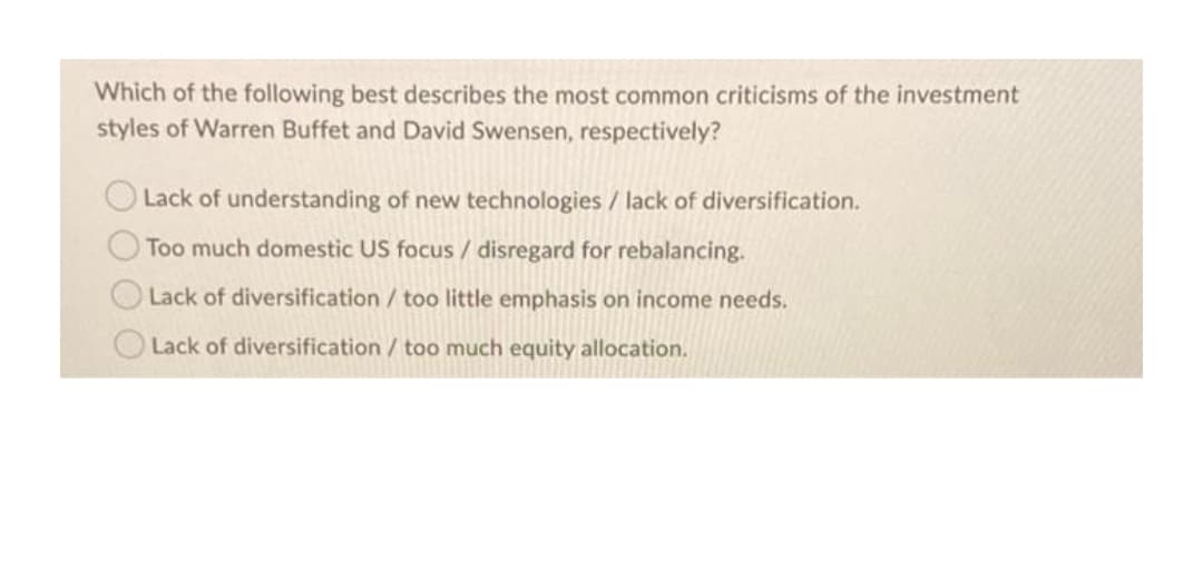 Which of the following best describes the most common criticisms of the investment
styles of Warren Buffet and David Swensen, respectively?
Lack of understanding of new technologies / lack of diversification.
Too much domestic US focus / disregard for rebalancing.
Lack of diversification / too little emphasis on income needs.
Lack of diversification / too much equity allocation.

