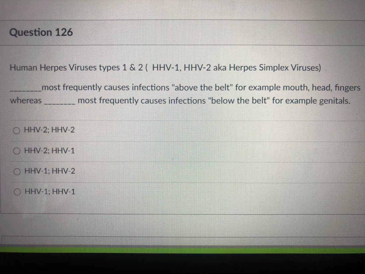 Question 126
Human Herpes Viruses types 1 & 2( HHV-1, HHV-2 aka Herpes Simplex Viruses)
most frequently causes infections "above the belt" for example mouth, head, fingers
most frequently causes infections "below the belt" for example genitals.
whereas
O HHV-2; HHV-2
HHV-2;B НHV-1
HHV-13B НHV-2
HHV-1; HHV-1
