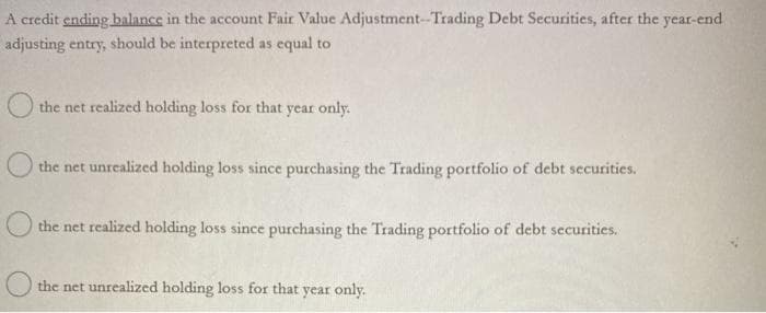 A credit ending balance in the account Fair Value Adjustment-Trading Debt Securities, after the year-end
adjusting entry, should be interpreted as equal to
the net realized holding loss for that year only.
the net unrealized holding loss since purchasing the Trading portfolio of debt securities.
the net realized holding loss since purchasing the Trading portfolio of debt securities.
the net unrealized holding loss for that year only.
