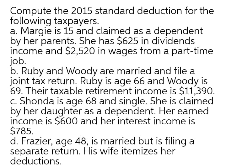Compute the 2015 standard deduction for the
following taxpayers.
a. Margie is 15 and claimed as a dependent
by her parents. She has $625 in dividends
income and $2,520 in wages from a part-time
job.
b. Ruby and Woody are married and file a
joint tax return. Ruby is age 66 and Woody is
69. Their taxable retirement income is $11,390.
c. Shonda is age 68 and single. She is claimed
by her daughter as a dependent. Her earned
income is $600 and her interest income is
$785.
d. Frazier, age 48, is married but is filing a
separate return. His wife itemizes her
deductions.
