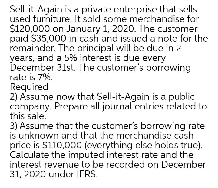 Sell-it-Again is a private enterprise that sells
used furniture. It sold some merchandise for
$120,000 on January 1, 2020. The customer
paid $35,000 in cash and issued a note for the
remainder. The principal will be due in 2
years, and a 5% interest is due every
December 31st. The customer's borrowing
rate is 7%.
Required
2) Assume now that Sell-it-Again is a public
company. Prepare all journal entries related to
this sale.
3) Assume that the customer's borrowing rate
is unknown and that the merchandise cash
price is $110,000 (everything else holds true).
Calculate the imputed interest rate and the
interest revenue to be recorded on December
31, 2020 under IFRS.

