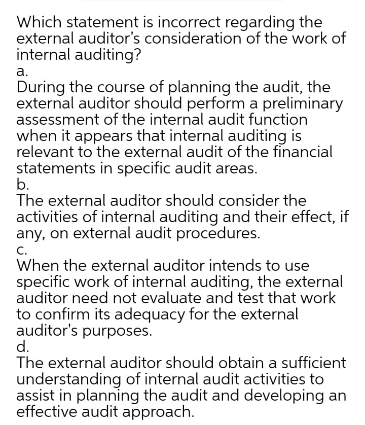 Which statement is incorrect regarding the
external auditor's consideration of the work of
internal auditing?
а.
During the course of planning the audit, the
external auditor should perform a preliminary
assessment of the internal audit function
when it appears that internal auditing is
relevant to the external audit of the financial
statements in specific audit areas.
b.
The external auditor should consider the
activities of internal auditing and their effect, if
any, on external audit procedures.
C.
When the external auditor intends to use
specific work of internal auditing, the external
auditor need not evaluate and test that work
to confirm its adequacy for the external
auditor's purposes.
d.
The external auditor should obtain a sufficient
understanding of internal audit activities to
assist in planning the audit and developing an
effective audit approach.
