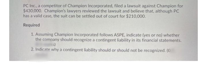 PC Inc., a competitor of Champion Incorporated, filed a lawsuit against Champion for
$430,000. Champion's lawyers reviewed the lawsuit and believe that, although PC
has a valid case, the suit can be settled out of court for $210,000.
Required
1. Assuming Champion Incorporated follows ASPE, indicate (yes or no) whether
the company should recognize a contingent liability in its financial statements.
ks)
2. Indicate why a contingent liability should or should not be recognized. (0
