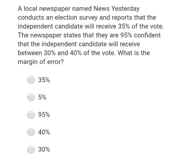 A local newspaper named News Yesterday
conducts an election survey and reports that the
independent candidate will receive 35% of the vote.
The newspaper states that they are 95% confident
that the independent candidate will receive
between 30% and 40% of the vote. What is the
margin of error?
35%
5%
95%
40%
30%
