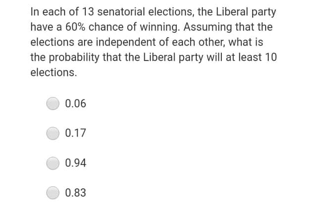 In each of 13 senatorial elections, the Liberal party
have a 60% chance of winning. Assuming that the
elections are independent of each other, what is
the probability that the Liberal party will at least 10
elections.
0.06
0.17
0.94
0.83
