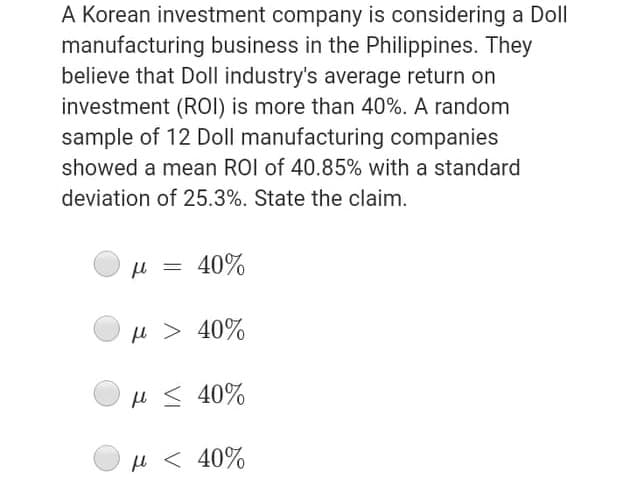 A Korean investment company is considering a Doll
manufacturing business in the Philippines. They
believe that Doll industry's average return on
investment (ROI) is more than 40%. A random
sample of 12 Doll manufacturing companies
showed a mean ROI of 40.85% with a standard
deviation of 25.3%. State the claim.
H = 40%
H > 40%
H < 40%
H < 40%
