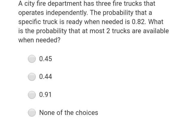 A city fire department has three fire trucks that
operates independently. The probability that a
specific truck is ready when needed is 0.82. What
is the probability that at most 2 trucks are available
when needed?
0.45
0.44
0.91
None of the choices
