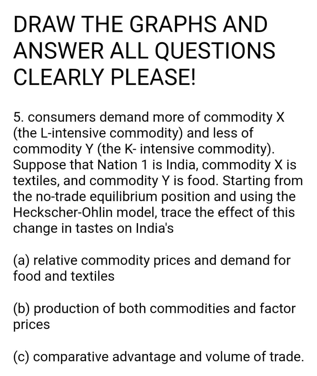 DRAW THE GRAPHS AND
ANSWER ALL QUESTIONS
CLEARLY PLEASE!
5. consumers demand more of commodity X
(the L-intensive commodity) and less of
commodity Y (the K- intensive commodity).
Suppose that Nation 1 is India, commodity X is
textiles, and commodity Y is food. Starting from
the no-trade equilibrium position and using the
Heckscher-Ohlin model, trace the effect of this
change in tastes on India's
(a) relative commodity prices and demand for
food and textiles
(b) production of both commodities and factor
prices
(c) comparative advantage and volume of trade.
