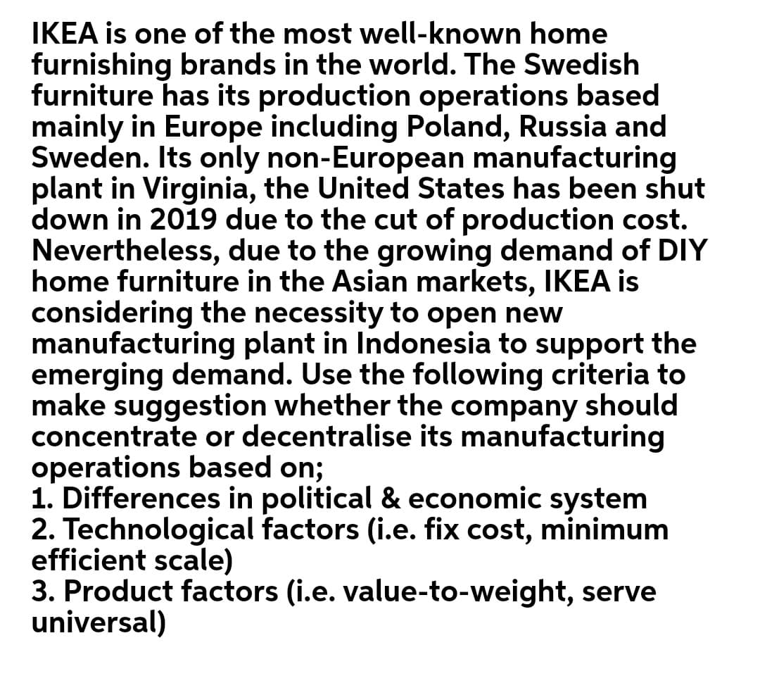 IKEA is one of the most well-known home
furnishing brands in the world. The Swedish
furniture has its production operations based
mainly in Europe including Poland, Russia and
Sweden. Its only non-European manufacturing
plant in Virginia, the United States has been shut
down in 2019 due to the cut of production cost.
Nevertheless, due to the growing demand of DIY
home furniture in the Asian markets, IKEA is
considering the necessity to open new
manufacturing plant in Indonesia to support the
emerging demand. Use the following criteria to
make suggestion whether the company should
concentrate or decentralise its manufacturing
operations based on;
1. Differences in political & economic system
2. Technological factors (i.e. fix cost, minimum
efficient scale)
3. Product factors (i.e. value-to-weight, serve
universal)
