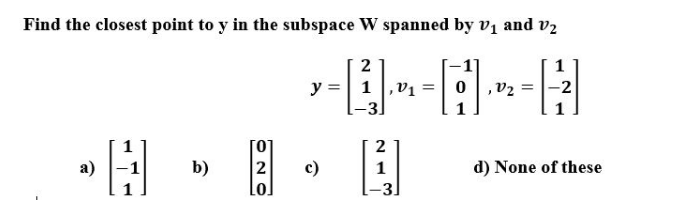 Find the closest point to y in the subspace W spanned by vị and v2
1
y =| 1 |,v1
,V2 = |-2
2
а)
b)
c)
1
d) None of these
3.
ON O

