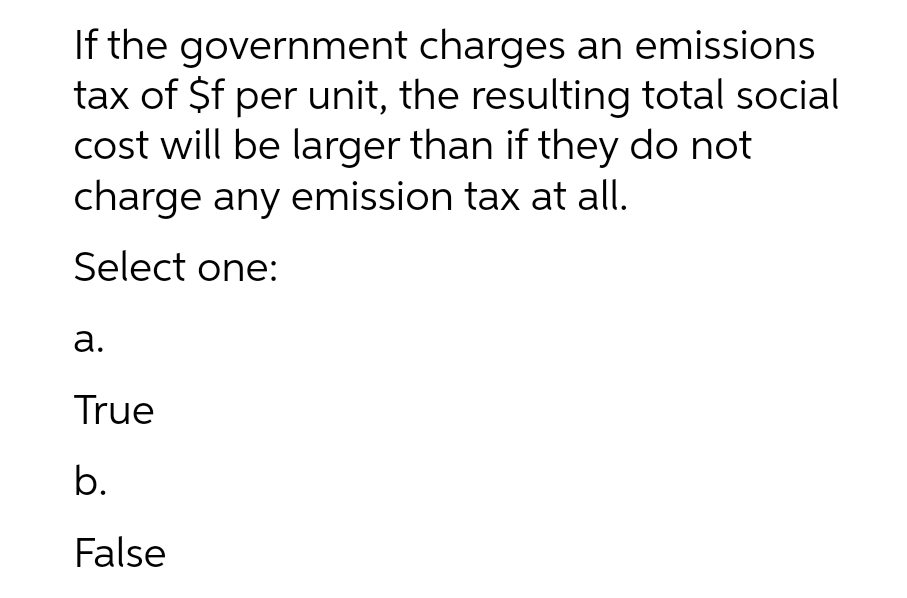 If the government charges an emissions
tax of $f per unit, the resulting total social
cost will be larger than if they do not
charge any emission tax at all.
Select one:
а.
True
b.
False
