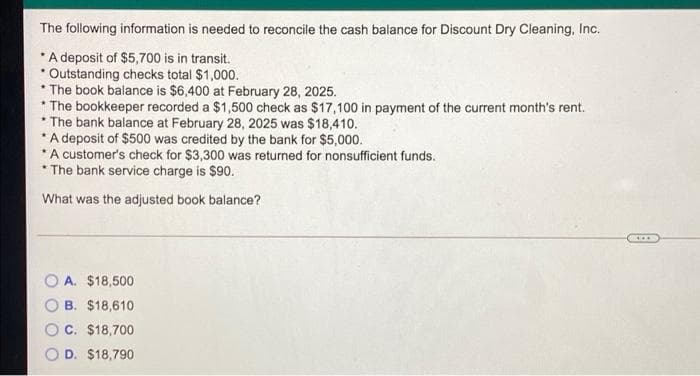 The following information is needed to reconcile the cash balance for Discount Dry Cleaning, Inc.
*A deposit of $5,700 is in transit.
* Outstanding checks total $1,000.
* The book balance is $6,400 at February 28, 2025.
The bookkeeper recorded a $1,500 check as $17,100 in payment of the current month's rent.
* The bank balance at February 28, 2025 was $18,410.
* A deposit of $500 was credited by the bank for $5,000.
* A customer's check for $3,300 was returned for nonsufficient funds.
* The bank service charge is $90.
What was the adjusted book balance?
A. $18,500
B. $18,610
C. $18,700
D. $18,790
