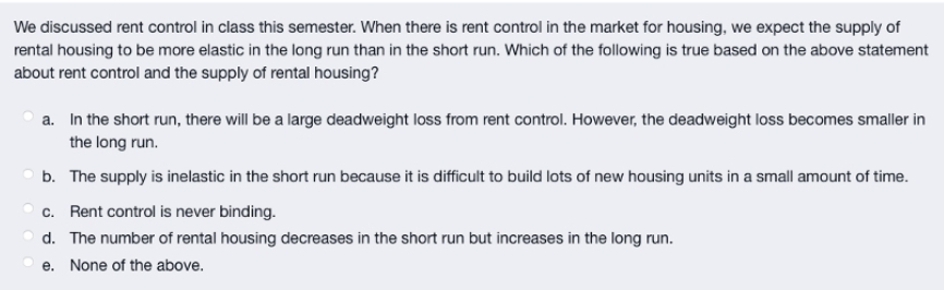 We discussed rent control in class this semester. When there is rent control in the market for housing, we expect the supply of
rental housing to be more elastic in the long run than in the short run. Which of the following is true based on the above statement
about rent control and the supply of rental housing?
a. In the short run, there will be a large deadweight loss from rent control. However, the deadweight loss becomes smaller in
the long run.
b. The supply is inelastic in the short run because it is difficult to build lots of new housing units in a small amount of time.
c. Rent control is never binding.
d. The number of rental housing decreases in the short run but increases in the long run.
e. None of the above.
