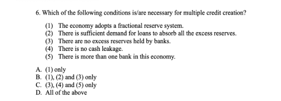 6. Which of the following conditions is/are necessary for multiple credit creation?
(1) The economy adopts a fractional reserve system.
(2) There is sufficient demand for loans to absorb all the excess reserves.
(3) There are no excess reserves held by banks.
(4) There is no cash leakage.
(5) There is more than one bank in this economy.
A. (1) only
B. (1), (2) and (3) only
C. (3), (4) and (5) only
D. All of the above
