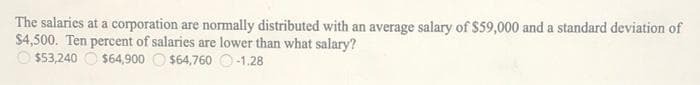 The salaries at a corporation are normally distributed with an average salary of $59,000 and a standard deviation of
$4,500. Ten percent of salaries are lower than what salary?
O $53,240 O $64,900 O $64,760 O-1.28
