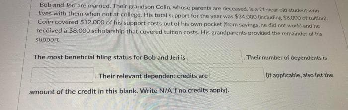 Bob and Jeri are married. Their grandson Colin, whose parents are deceased, is a 21-year old student who
lives with them when not at college. His total support for the year was $34,000 (including $8,000 of tuition).
Colin covered $12,000 of his support costs out of his own pocket (from savings, he did not work) and he
received a $8.000 scholarship that covered tuition costs. His grandparents provided the remainder of his
support.
The most beneficial filing status for Bob and Jeri is
Their number of dependents is
. Their relevant dependent credits are
(if applicable, also list the
amount of the credit in this blank. Write N/A if no credits apply).
