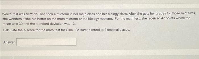 Which test was better?. Gina took a midterm in her math class and her biology class. After she gets her grades for those midterms,
she wonders if she did better on the math midterm or the biology midterm. For the math test, she received 47 points where the
mean was 39 and the standard deviation was 13.
Calculate the z-score for the math test for Gina. Be sure to round to 2 decimal places.
Answer:
