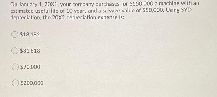 On January 1, 20X1, your company purchases for $550,000 a machine with an
estimated useful life of 10 years and a salvage value of $50,000. Using SYD
depreciation, the 20X2 depreciation expense is:
$18,182
$81,818
$90,000
$200,000
