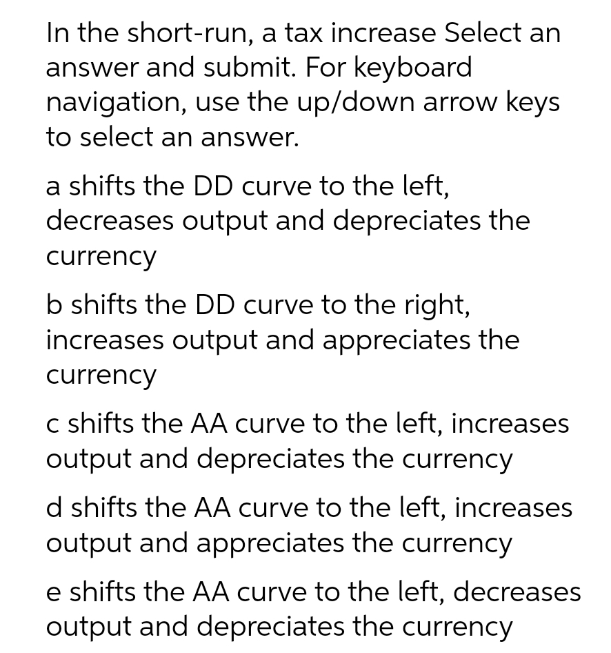 In the short-run, a tax increase Select an
answer and submit. For keyboard
navigation, use the up/down arrow keys
to select an answer.
a shifts the DD curve to the left,
decreases output and depreciates the
currency
b shifts the DD curve to the right,
increases output and appreciates the
currency
c shifts the AA curve to the left, increases
output and depreciates the currency
d shifts the AA curve to the left, increases
output and appreciates the currency
e shifts the AA curve to the left, decreases
output and depreciates the currency
