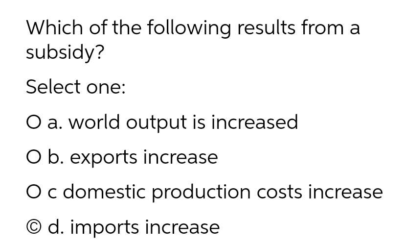 Which of the following results from a
subsidy?
Select one:
O a. world output is increased
O b. exports increase
O c domestic production costs increase
© d. imports increase
