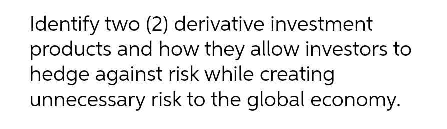 Identify two (2) derivative investment
products and how they allow investors to
hedge against risk while creating
unnecessary risk to the global economy.
