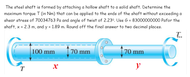 The steel shaft is formed by attaching a hollow shaft to a solid shaft. Determine the
maximum torque T (in Nm) that can be applied to the ends of the shaft without exceeding a
shear stress of 70034763 Pa and angle of twist of 2.230. Use G = 83000000000 Pafor the
shaft, x = 2.3 m, and y = 1.89 m. Round off the final answer to two decimal places.
T.
100 mm
70 mm
70 mm
y
T
Xx