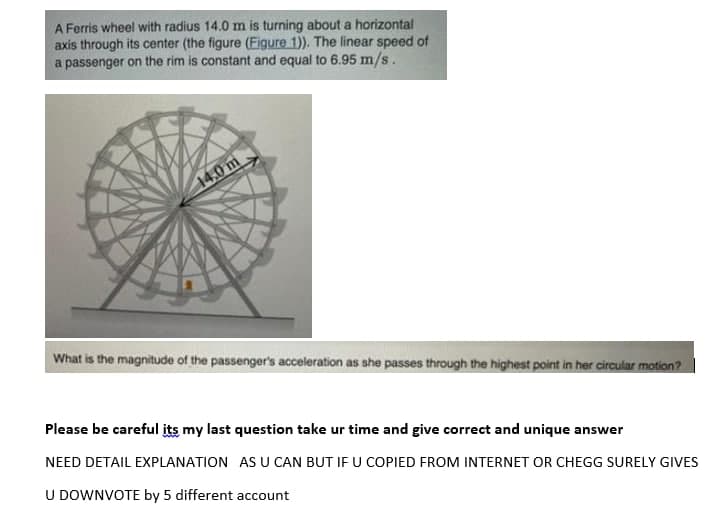 A Ferris wheel with radius 14.0 m is turning about a horizontal
axis through its center (the figure (Figure 1)). The linear speed of
a passenger on the rim is constant and equal to 6.95 m/s.
14.0 m
What is the magnitude of the passenger's acceleration as she passes through the highest point in her circular motion?
Please be careful its my last question take ur time and give correct and unique answer
NEED DETAIL EXPLANATION AS U CAN BUT IF U COPIED FROM INTERNET OR CHEGG SURELY GIVES
U DOWNVOTE by 5 different account
