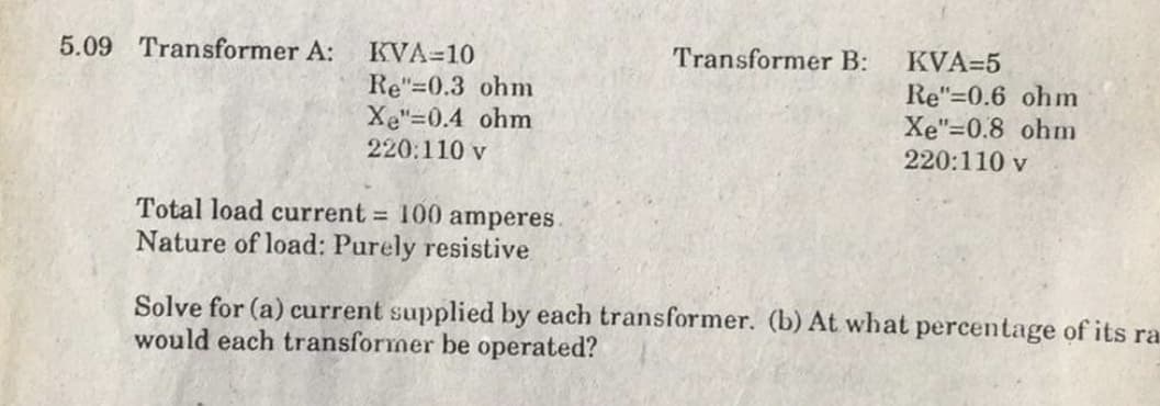 5.09 Transformer A:
KVA=10
Re"=0.3 ohm
Xe"=0.4 ohm
220:110 v
Transformer B:
KVA=5
Re"=0.6 ohm
Xe"=0.8 ohm
220:110 v
Total load current 100 amperes.
Nature of load: Purely resistive
Solve for (a) current supplied by each transformer. (b) At what percentage of its ra
would each transformer be operated?
