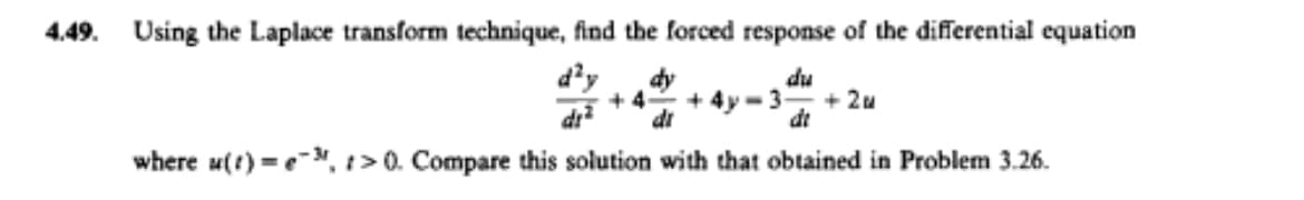4.49. Using the Laplace transform technique, find the forced response of the differential equation
d'y
np
+ 2u
dy
+ 4
+ 4y-3
dr
di
dt
where u(t) =e-, 1> 0. Compare this solution with that obtained in Problem 3.26.
