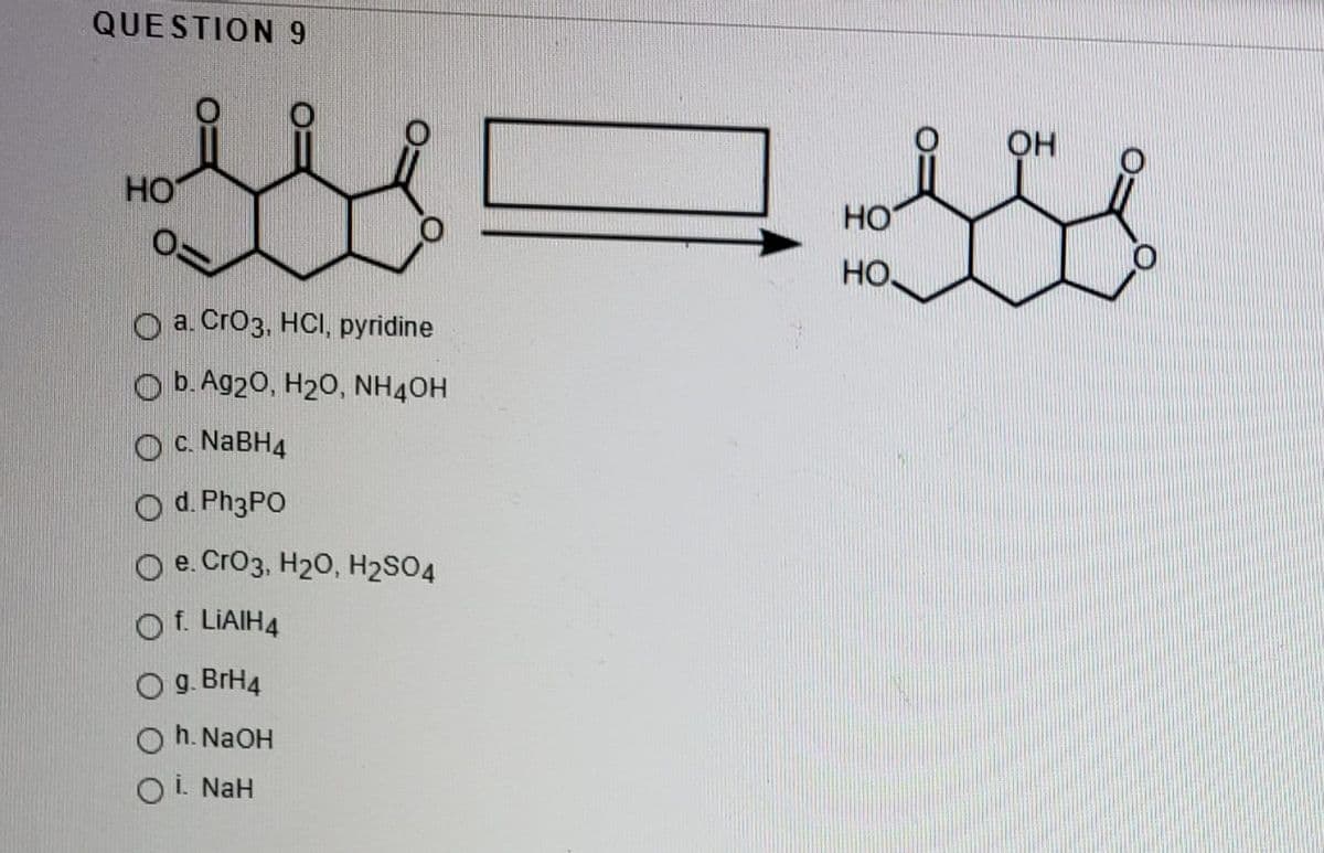 QUESTION 9
OH
HO
но
HO
O a. Cro3, HCI, pyridine
O b. Ag20, H20, NH4OH
O c. NABH4
O d. Ph3PO
O e. CrO3, H20, H2SO4
Of. LIAIH4
g. BrH4
h. NaOH
O i. NaH
