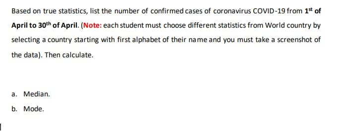 Based on true statistics, list the number of confirmed cases of coronavirus COVID-19 from 1* of
April to 30th of April. (Note: each student must choose different statistics from World country by
selecting a country starting with first alphabet of their name and you must take a screenshot of
the data). Then calculate.
a. Median.
b. Mode.
