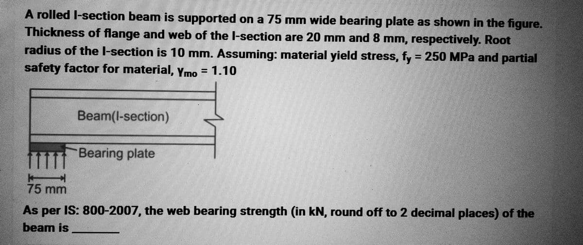 A rolled I-section beam is supported on a 75 mm wide bearing plate as shown in the figure.
Thickness of flange and web of the I-section are 20 mm and 8 mm, respectively. Root
radius of the I-section is 10 mm. Assuming: material yield stress, fy = 250 MPa and partial
safety factor for material, Ymo = 1.10
Beam(l-section)
Bearing plate
Ell
75 mm
As per IS: 800-2007, the web bearing strength (in kN, round off to 2 decimal places) of the
beam is