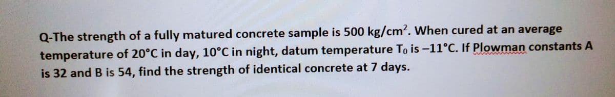 Q-The strength of a fully matured concrete sample is 500 kg/cm². When cured at an average
temperature of 20°C in day, 10°C in night, datum temperature To is -11°C. If Plowman constants A
is 32 and B is 54, find the strength of identical concrete at 7 days.
