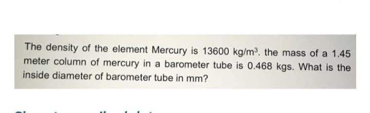 The density of the element Mercury is 13600 kg/m³. the mass of a 1.45
meter column of mercury in a barometer tube is 0.468 kgs. What is the
inside diameter of barometer tube in mm?