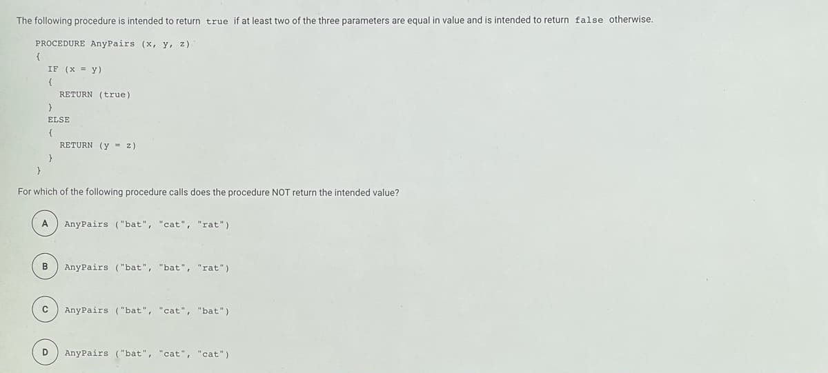 The following procedure is intended to return true if at least two of the three parameters are equal in value and is intended to return false otherwise.
PROCEDURE AnyPairs (x, y, z).
{
IF (x = y)
RETURN (true)
ELSE
RETURN (y = z)
For which of the following procedure calls does the procedure NOT return the intended value?
A
AnyPairs ("bat", "cat", "rat")
B
AnyPairs ("bat", "bat", "rat")
AnyPairs ("bat", "cat", "bat")
AnyPairs ("bat", "cat", "cat")
