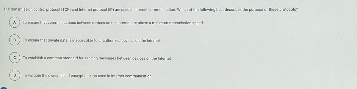The transmission control protocol (TCP) and Internet protocol (IP) are used in Internet communication. Which of the following best describes the purpose of these protocols?
A
To ensure that communications between devices on the Internet are above a minimum transmission speed
в
To ensure that private data is inaccessible to unauthorized devices
the Internet
To establish a common standard for sending messages between devices on the Internet
D
To validate the ownership of encryption keys used in Internet communication

