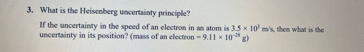 3. What is the Heisenberg uncertainty principle?
If the uncertainty in the speed of an electron in an atom is 3.5 x 10 m/s, then what is the
uncertainty in its position? (mass of an electron 9.11 x 10 28 g)
