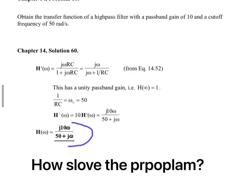 Obtain the transfer function of a highpass filter with a passband gain of 10 and a cutoff
frequency of 50 rad/s.
Chapter 14, Solution 60.
joRC
jo
H'(o)=
(from Eq. 14.52)
1+ joRC jo+1/RC
This has a unity passband gain, i.e. H(o) = 1.
1
= 00 = 50
RC
j10co
H(o)= 10 H'(o)=
50+ jo
H(o)
j100
50+ jo
How slove the prpoplam?